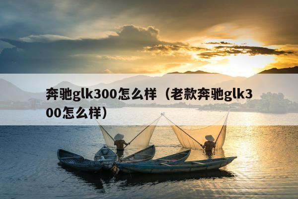 奔驰glk300怎么样（老款奔驰glk300怎么样）