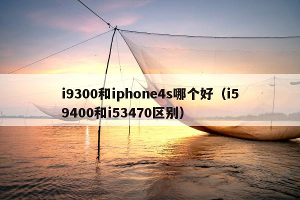 i9300和iphone4s哪个好（i59400和i53470区别）