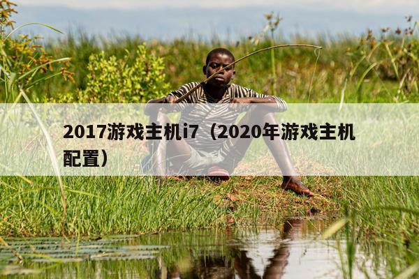 2017游戏主机i7（2020年游戏主机配置）