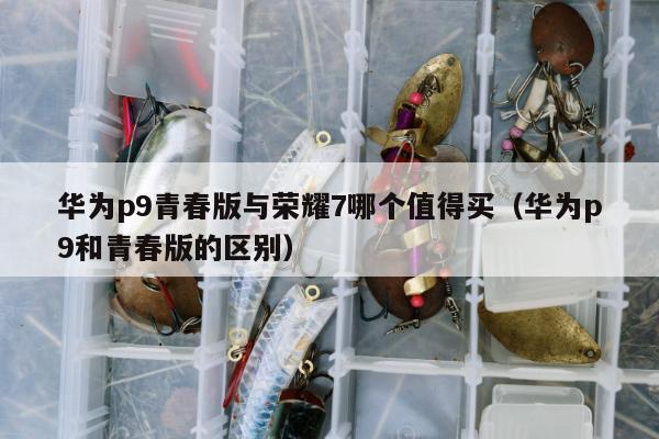 华为p9青春版与荣耀7哪个值得买（华为p9和青春版的区别）