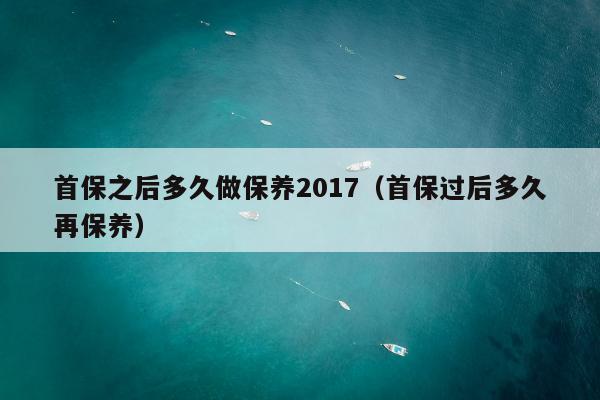 首保之后多久做保养2017（首保过后多久再保养）