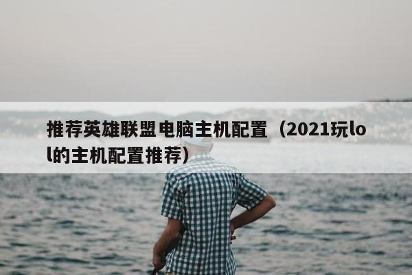 推荐英雄联盟电脑主机配置（2021玩lol的主机配置推荐）