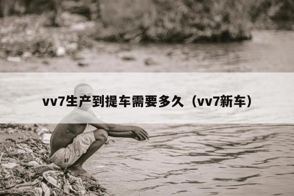 vv7生产到提车需要多久（vv7新车）