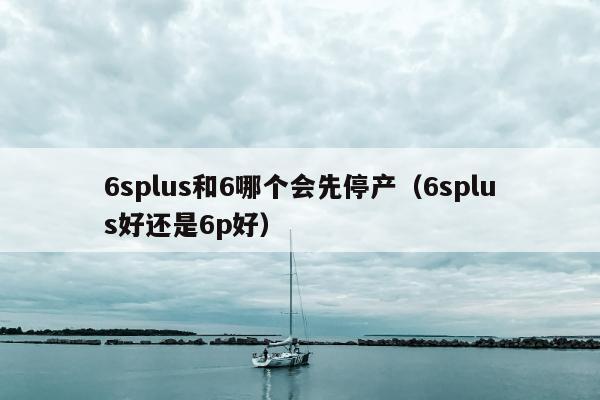 6splus和6哪个会先停产（6splus好还是6p好）