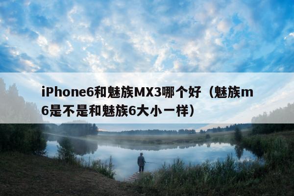 iPhone6和魅族MX3哪个好（魅族m6是不是和魅族6大小一样）