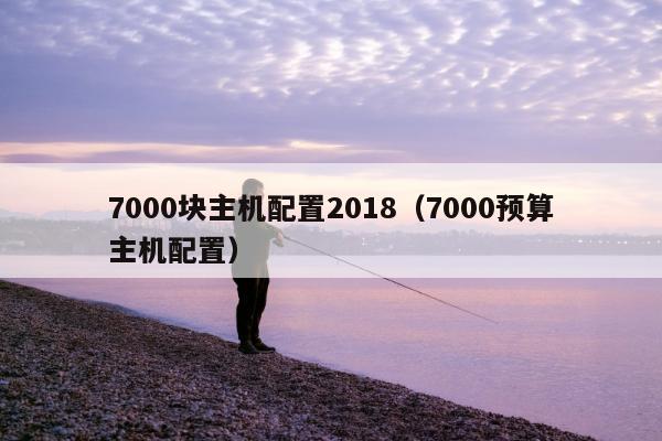 7000块主机配置2018（7000预算主机配置）