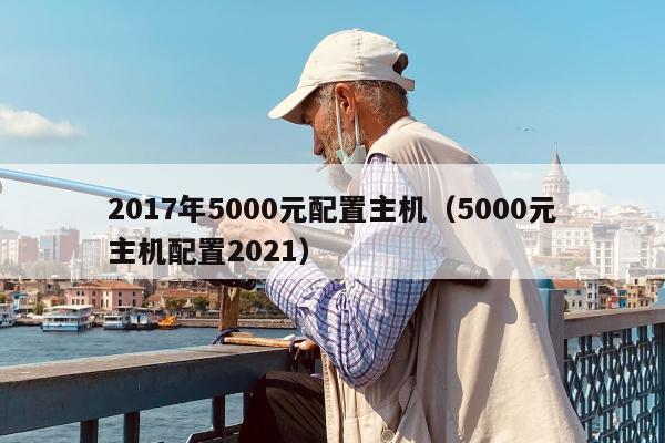 2017年5000元配置主机（5000元主机配置2021）