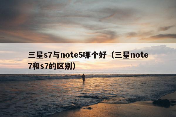 三星s7与note5哪个好（三星note7和s7的区别）