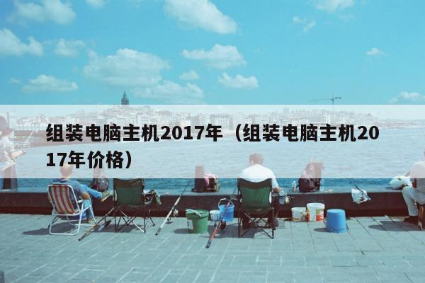 组装电脑主机2017年（组装电脑主机2017年价格）