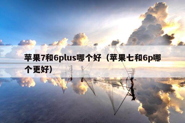 苹果7和6plus哪个好（苹果七和6p哪个更好）