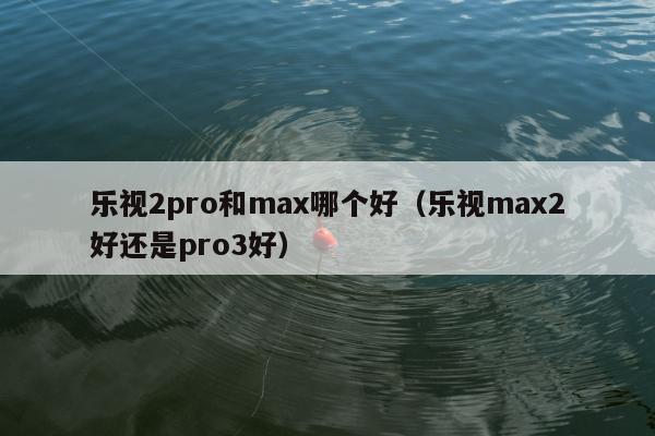 乐视2pro和max哪个好（乐视max2好还是pro3好）