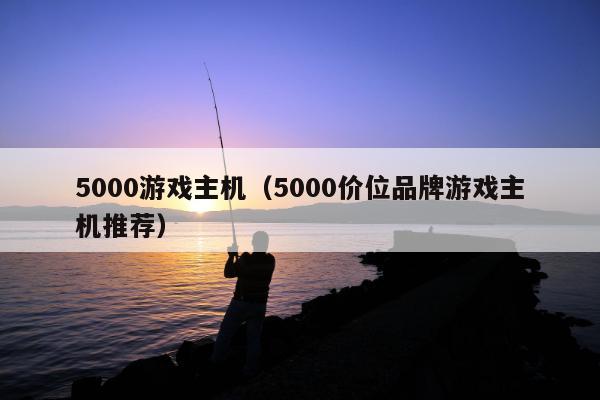 5000游戏主机（5000价位品牌游戏主机推荐）