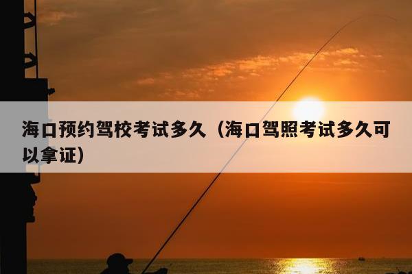 海口预约驾校考试多久（海口驾照考试多久可以拿证）