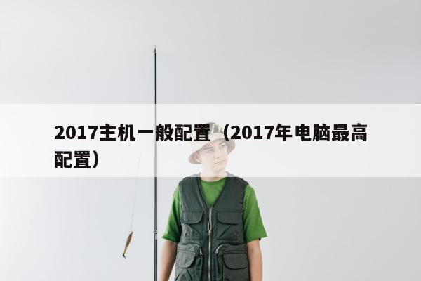 2017主机一般配置（2017年电脑最高配置）