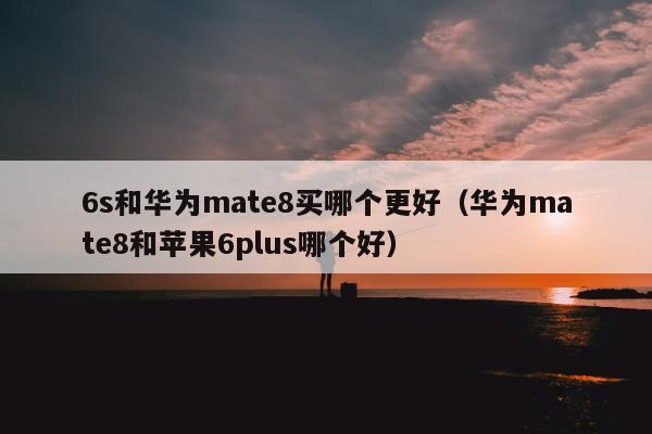 6s和华为mate8买哪个更好（华为mate8和苹果6plus哪个好）