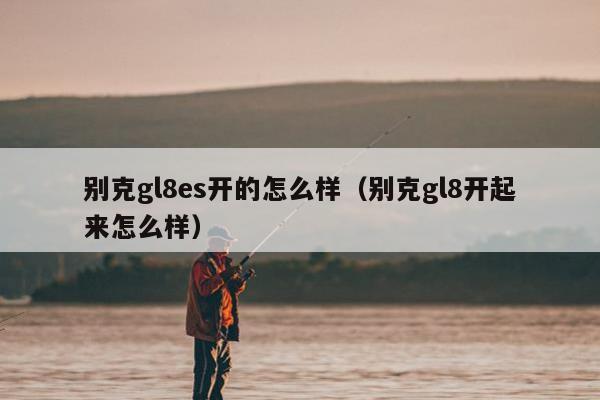 别克gl8es开的怎么样（别克gl8开起来怎么样）