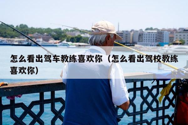 怎么看出驾车教练喜欢你（怎么看出驾校教练喜欢你）