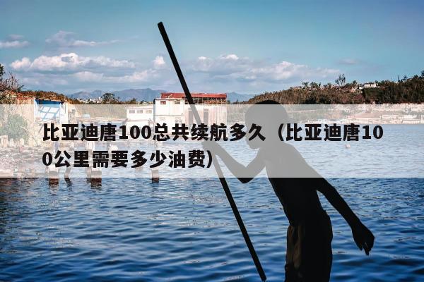 比亚迪唐100总共续航多久（比亚迪唐100公里需要多少油费）