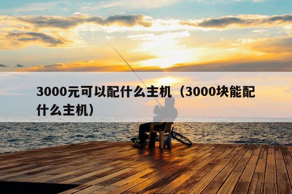 3000元可以配什么主机（3000块能配什么主机）