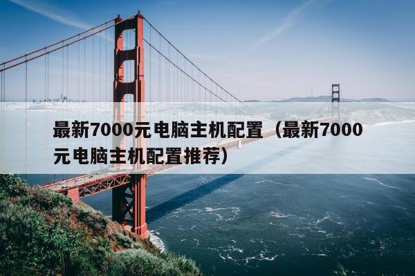 最新7000元电脑主机配置（最新7000元电脑主机配置推荐）