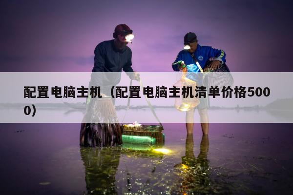 配置电脑主机（配置电脑主机清单价格5000）