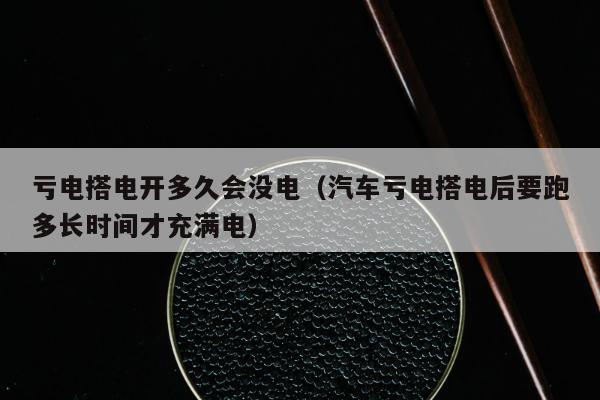 亏电搭电开多久会没电（汽车亏电搭电后要跑多长时间才充满电）