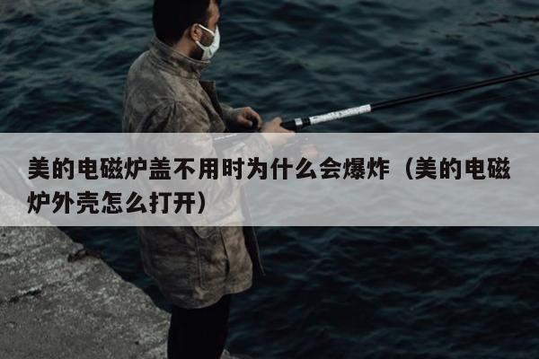 美的电磁炉盖不用时为什么会爆炸（美的电磁炉外壳怎么打开）