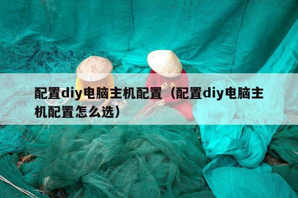 配置diy电脑主机配置（配置diy电脑主机配置怎么选）