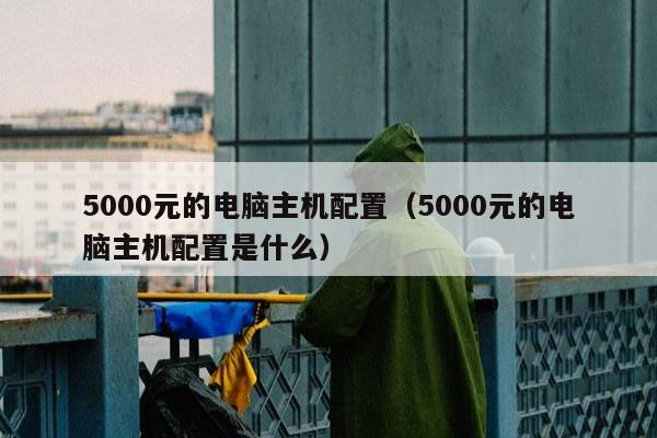 5000元的电脑主机配置（5000元的电脑主机配置是什么）