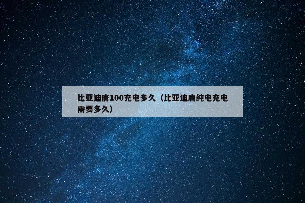 比亚迪唐100充电多久（比亚迪唐纯电充电需要多久）