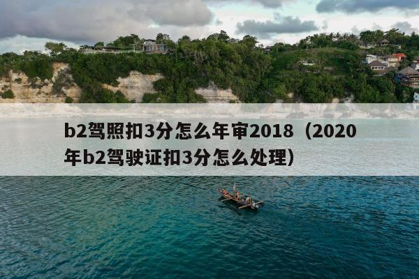 b2驾照扣3分怎么年审2018（2020年b2驾驶证扣3分怎么处理）