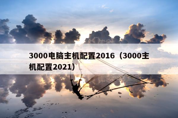 3000电脑主机配置2016（3000主机配置2021）