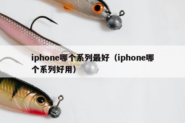 iphone哪个系列最好（iphone哪个系列好用）