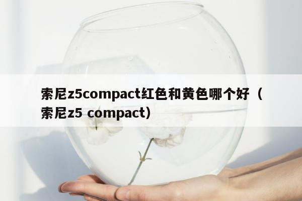 索尼z5compact红色和黄色哪个好（索尼z5 compact）