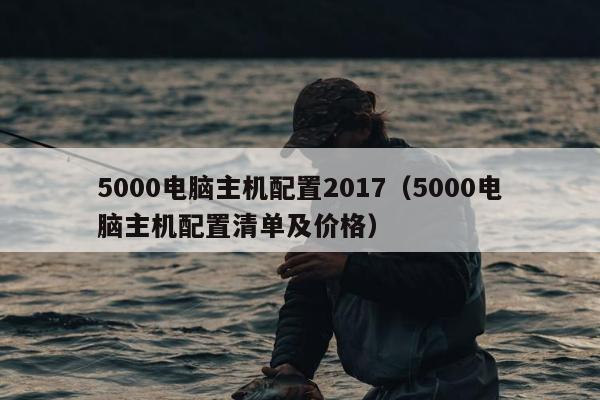 5000电脑主机配置2017（5000电脑主机配置清单及价格）