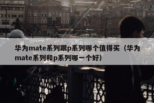 华为mate系列跟p系列哪个值得买（华为mate系列和p系列哪一个好）