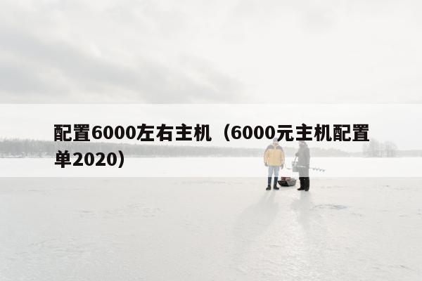 配置6000左右主机（6000元主机配置单2020）