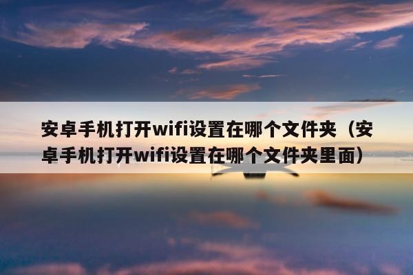 安卓手机打开wifi设置在哪个文件夹（安卓手机打开wifi设置在哪个文件夹里面）