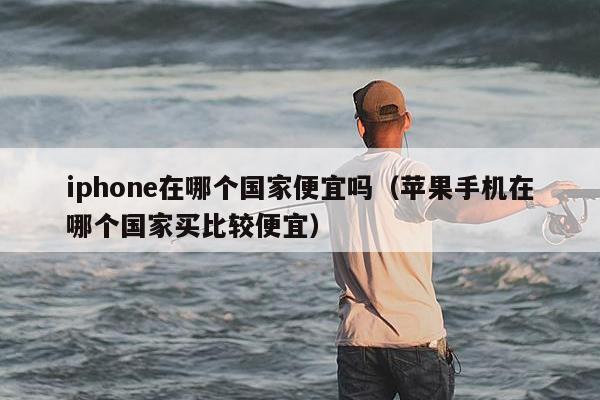 iphone在哪个国家便宜吗（苹果手机在哪个国家买比较便宜）