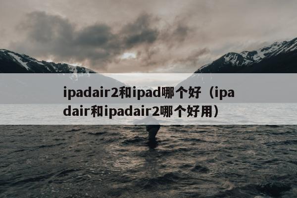 ipadair2和ipad哪个好（ipadair和ipadair2哪个好用）