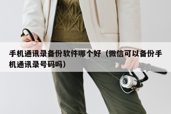 手机通讯录备份软件哪个好（微信可以备份手机通讯录号码吗）