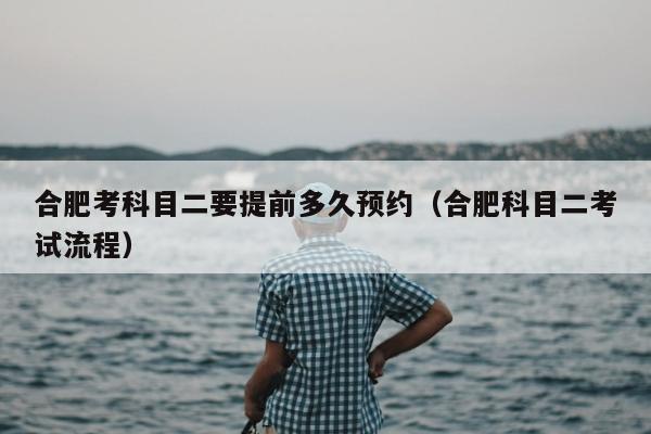 合肥考科目二要提前多久预约（合肥科目二考试流程）