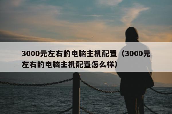 3000元左右的电脑主机配置（3000元左右的电脑主机配置怎么样）