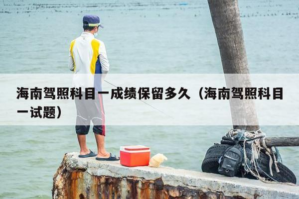 海南驾照科目一成绩保留多久（海南驾照科目一试题）