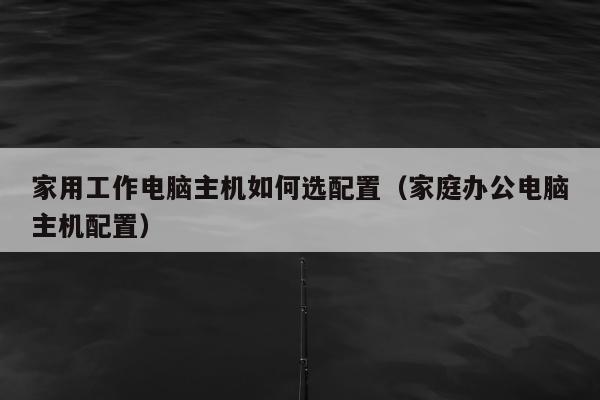 家用工作电脑主机如何选配置（家庭办公电脑主机配置）