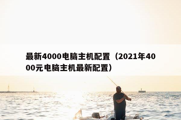 最新4000电脑主机配置（2021年4000元电脑主机最新配置）