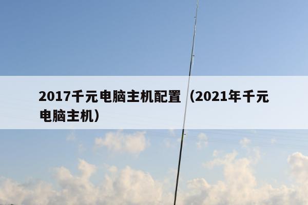 2017千元电脑主机配置（2021年千元电脑主机）