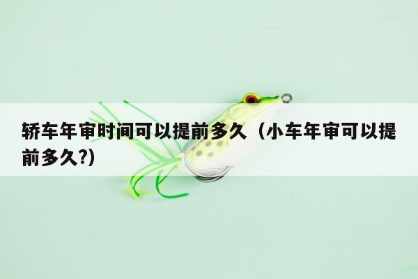 轿车年审时间可以提前多久（小车年审可以提前多久?）