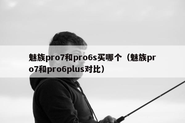 魅族pro7和pro6s买哪个（魅族pro7和pro6plus对比）