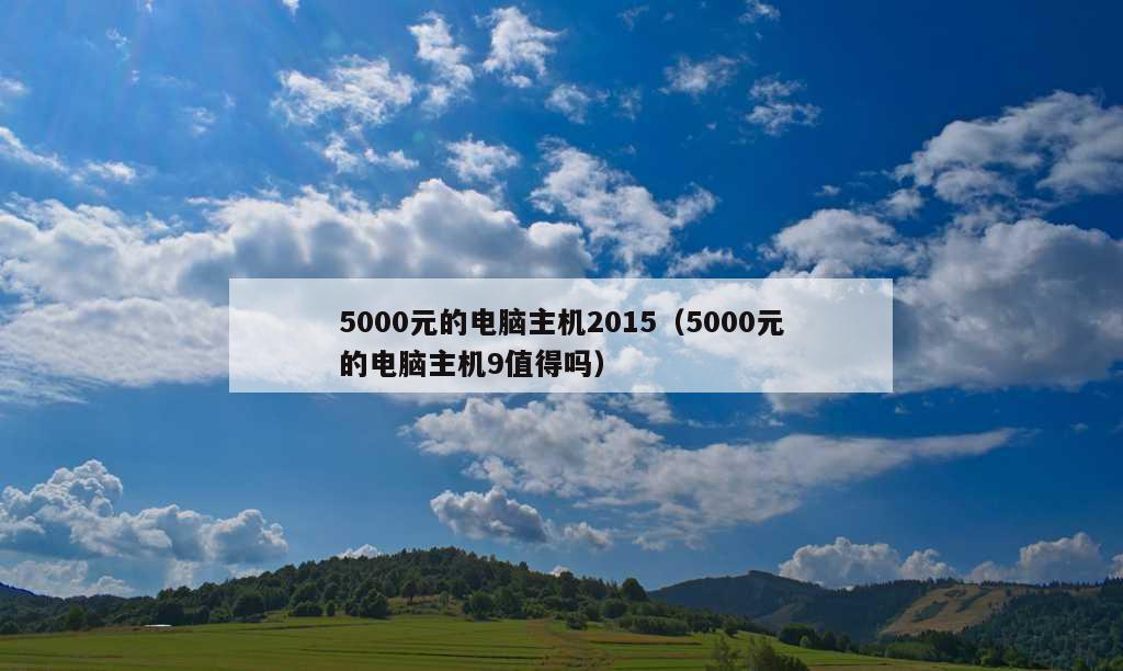 5000元的电脑主机2015（5000元的电脑主机9值得吗）